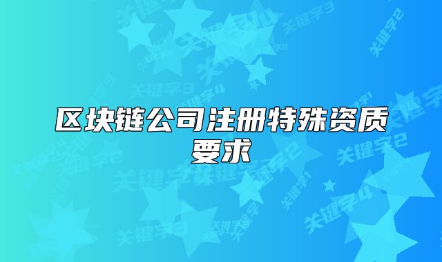 區(qū)塊鏈公司注冊特殊資質(zhì)要求