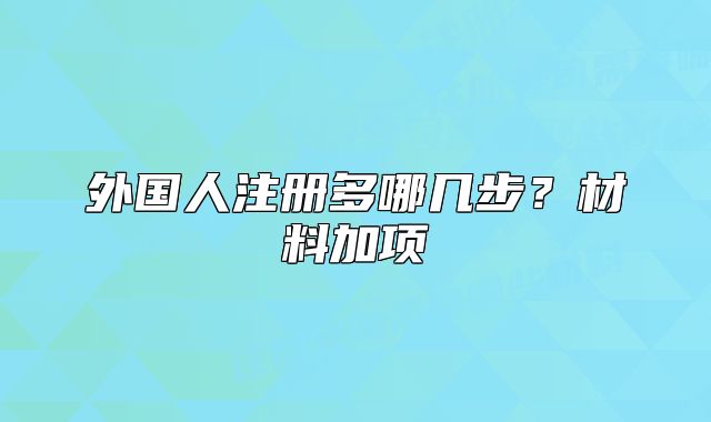 外國(guó)人注冊(cè)多哪幾步？材料加項(xiàng)