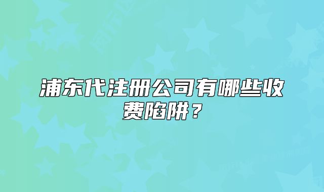 浦東代注冊公司有哪些收費陷阱？