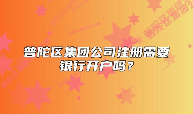 普陀區(qū)集團公司注冊需要銀行開戶嗎？