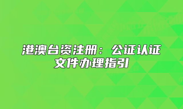 港澳臺資注冊：公證認(rèn)證文件辦理指引