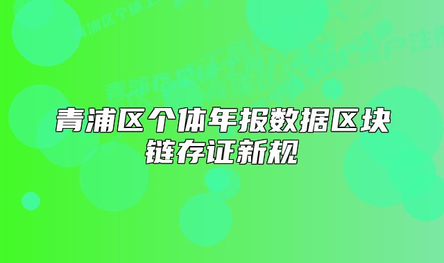 青浦區(qū)個(gè)體年報(bào)數(shù)據(jù)區(qū)塊鏈存證新規(guī)
