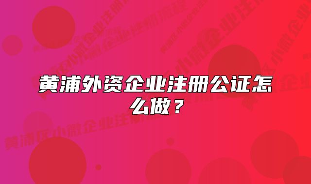 黃浦外資企業(yè)注冊(cè)公證怎么做？