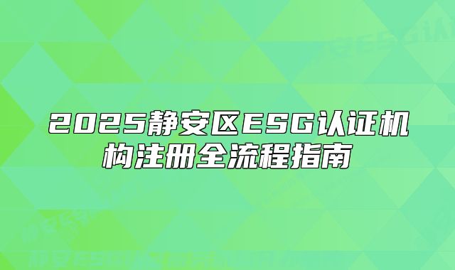 2025靜安區(qū)ESG認證機構(gòu)注冊全流程指南