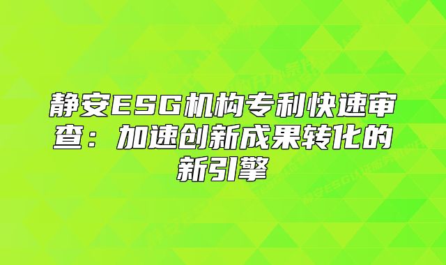 靜安ESG機(jī)構(gòu)專(zhuān)利快速審查：加速創(chuàng)新成果轉(zhuǎn)化的新引擎