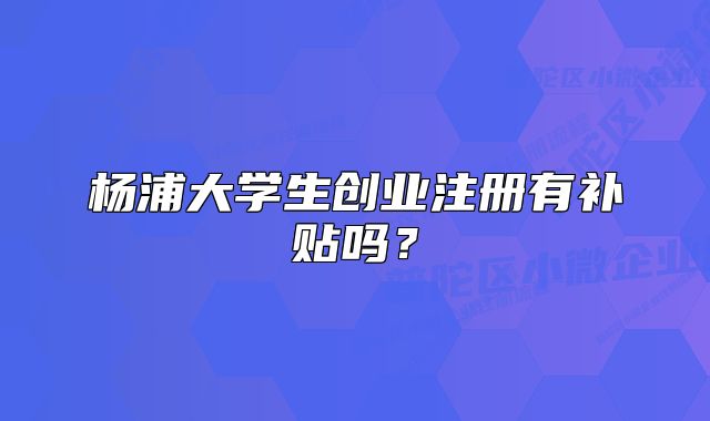 楊浦大學(xué)生創(chuàng)業(yè)注冊有補貼嗎？