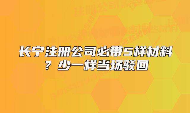 長寧注冊公司必帶5樣材料？少一樣當(dāng)場駁回