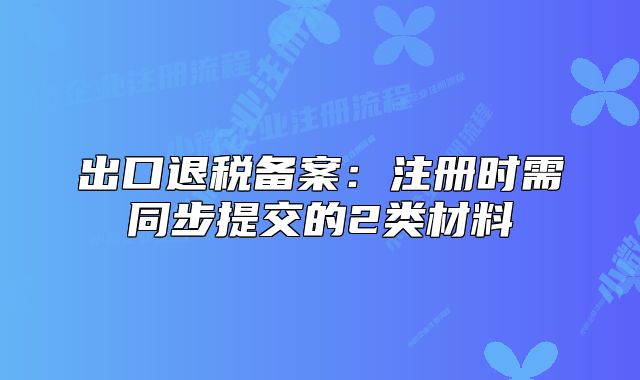 出口退稅備案：注冊時需同步提交的2類材料
