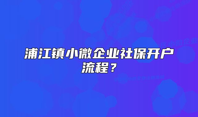 浦江鎮(zhèn)小微企業(yè)社保開(kāi)戶流程？