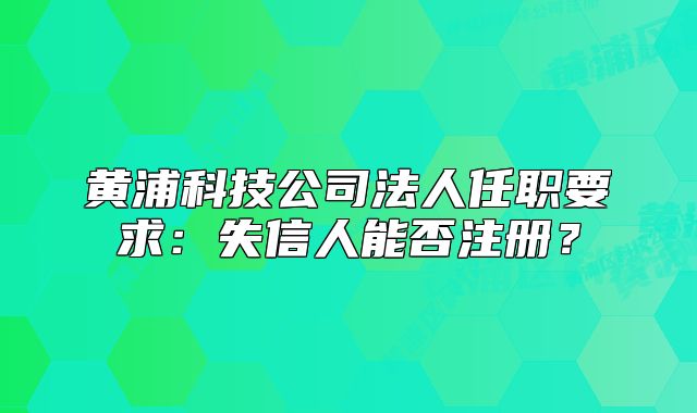 黃浦科技公司法人任職要求：失信人能否注冊？