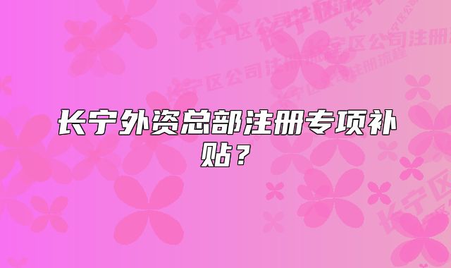 長(zhǎng)寧外資總部注冊(cè)專項(xiàng)補(bǔ)貼？