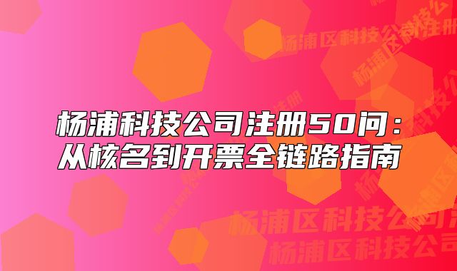 楊浦科技公司注冊(cè)50問：從核名到開票全鏈路指南