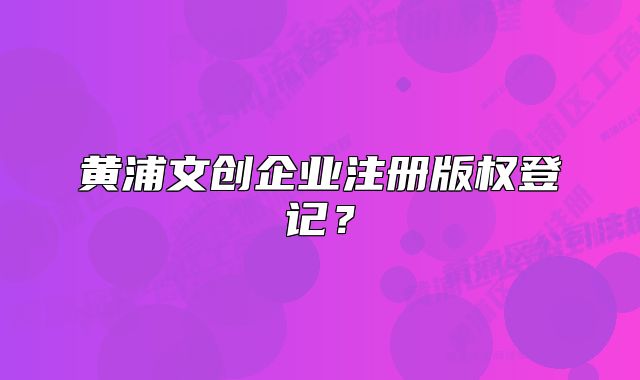 黃浦文創(chuàng)企業(yè)注冊版權登記？