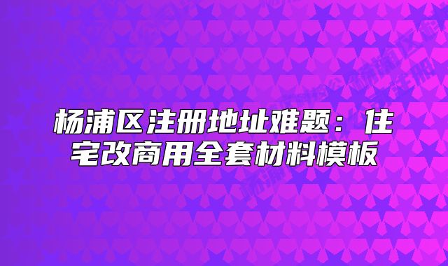 楊浦區(qū)注冊(cè)地址難題：住宅改商用全套材料模板