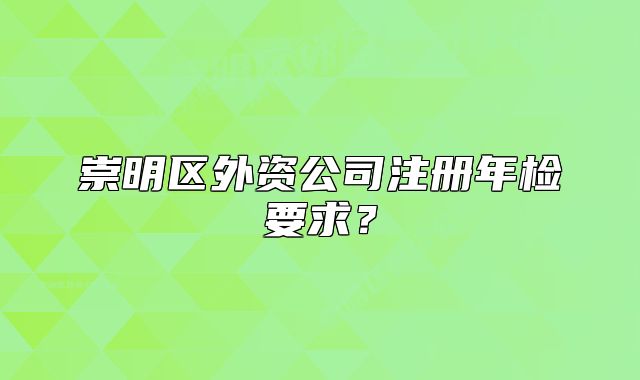 崇明區(qū)外資公司注冊(cè)年檢要求？