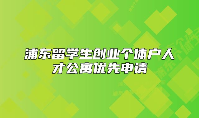 浦東留學(xué)生創(chuàng)業(yè)個體戶人才公寓優(yōu)先申請