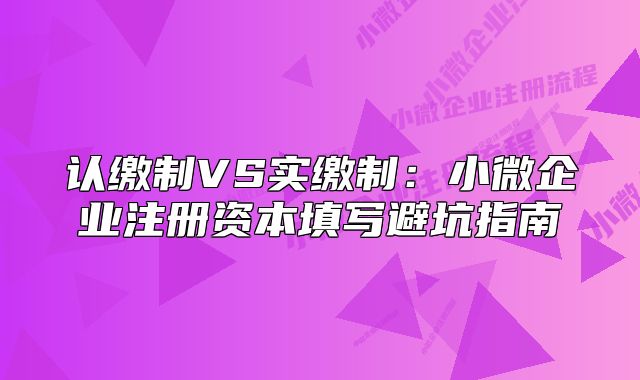 認(rèn)繳制VS實(shí)繳制：小微企業(yè)注冊資本填寫避坑指南