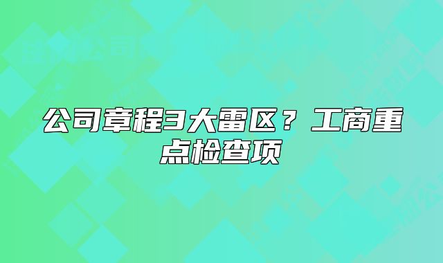 公司章程3大雷區(qū)？工商重點(diǎn)檢查項(xiàng)