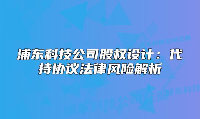 浦東科技公司股權(quán)設(shè)計(jì):代持協(xié)議法律風(fēng)險(xiǎn)解析