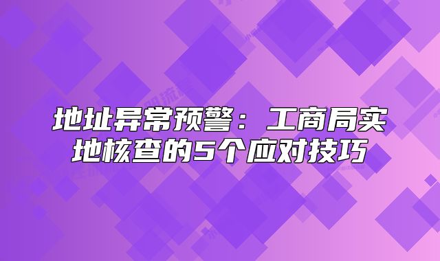 地址異常預(yù)警：工商局實地核查的5個應(yīng)對技巧