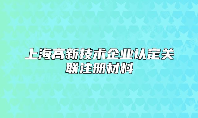 上海高新技術(shù)企業(yè)認(rèn)定關(guān)聯(lián)注冊材料