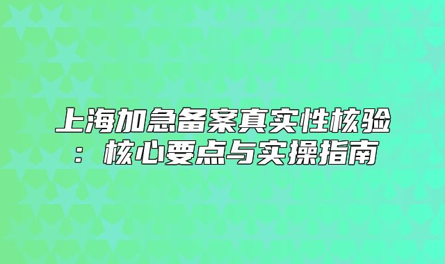 上海加急備案真實(shí)性核驗(yàn)：核心要點(diǎn)與實(shí)操指南