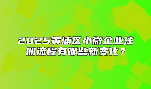 2025黃浦區(qū)小微企業(yè)注冊流程有哪些新變化？