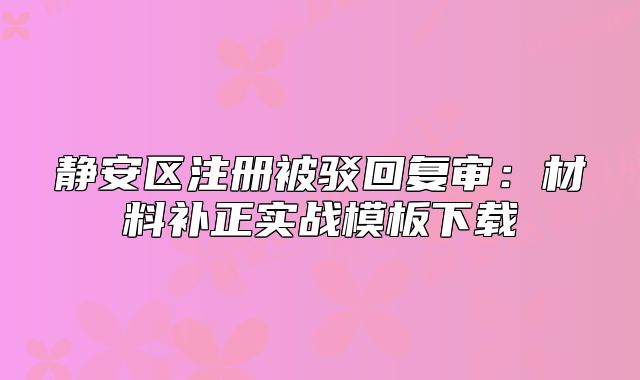 靜安區(qū)注冊(cè)被駁回復(fù)審：材料補(bǔ)正實(shí)戰(zhàn)模板下載