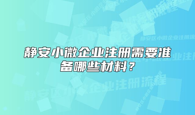 靜安小微企業(yè)注冊(cè)需要準(zhǔn)備哪些材料？