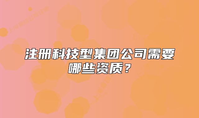 注冊(cè)科技型集團(tuán)公司需要哪些資質(zhì)？