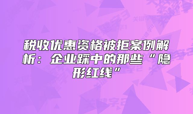 稅收優(yōu)惠資格被拒案例解析：企業(yè)踩中的那些“隱形紅線”