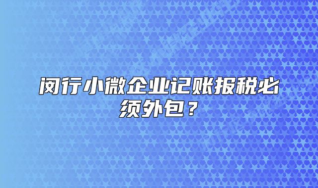 閔行小微企業(yè)記賬報稅必須外包？