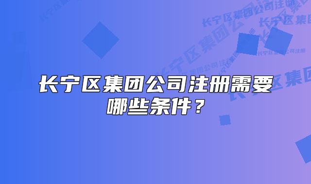 長寧區(qū)集團(tuán)公司注冊需要哪些條件？