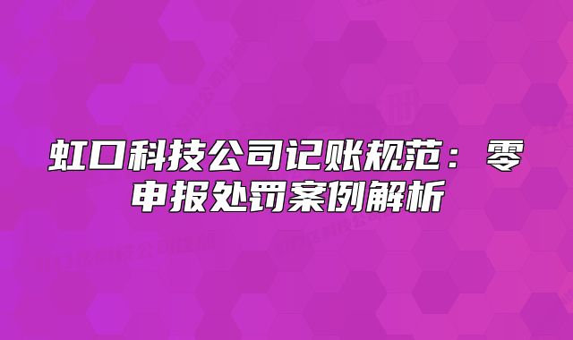 虹口科技公司記賬規(guī)范：零申報處罰案例解析