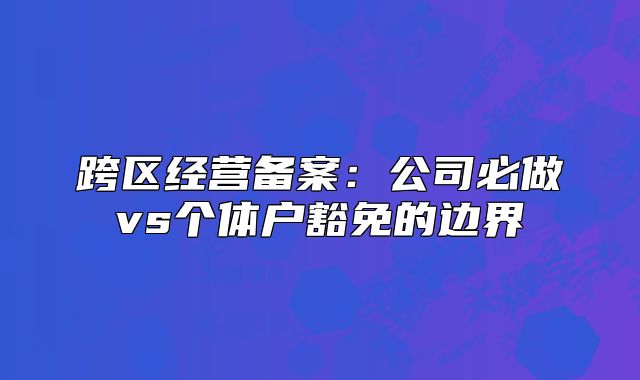 跨區(qū)經(jīng)營(yíng)備案：公司必做vs個(gè)體戶豁免的邊界