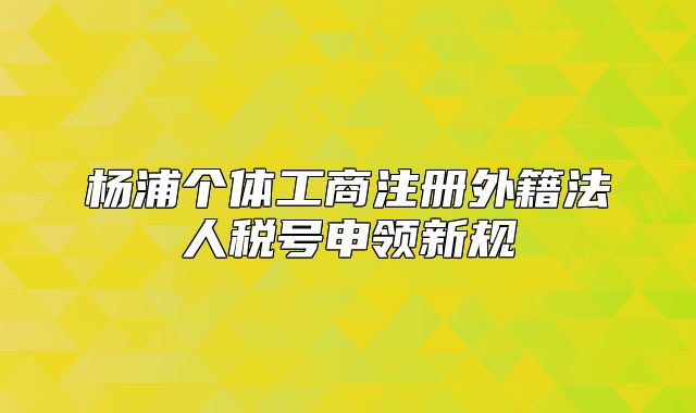 楊浦個體工商注冊外籍法人稅號申領(lǐng)新規(guī)
