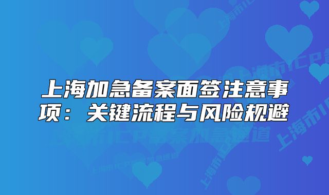 上海加急備案面簽注意事項(xiàng)：關(guān)鍵流程與風(fēng)險(xiǎn)規(guī)避