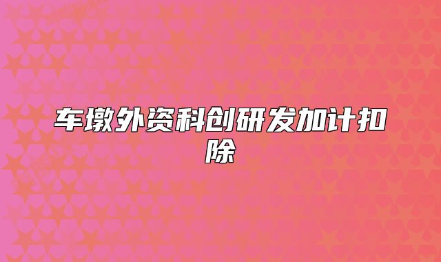 車(chē)墩外資科創(chuàng)研發(fā)加計(jì)扣除