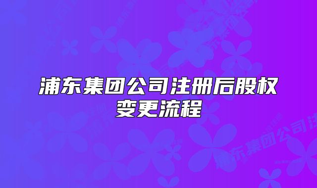 浦東集團(tuán)公司注冊后股權(quán)變更流程