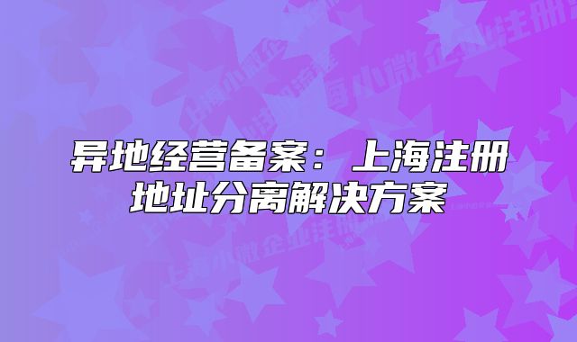 異地經(jīng)營(yíng)備案：上海注冊(cè)地址分離解決方案