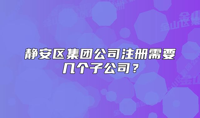 靜安區(qū)集團(tuán)公司注冊需要幾個(gè)子公司？