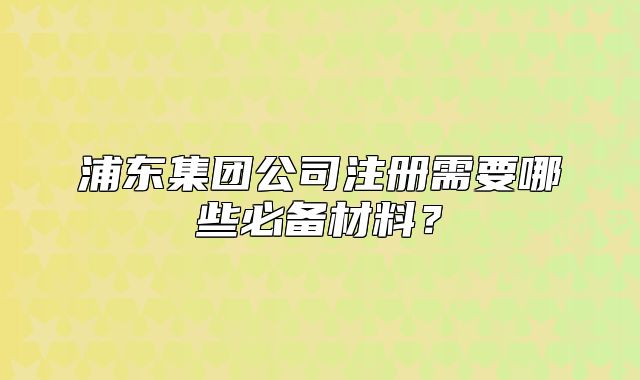 浦東集團公司注冊需要哪些必備材料？