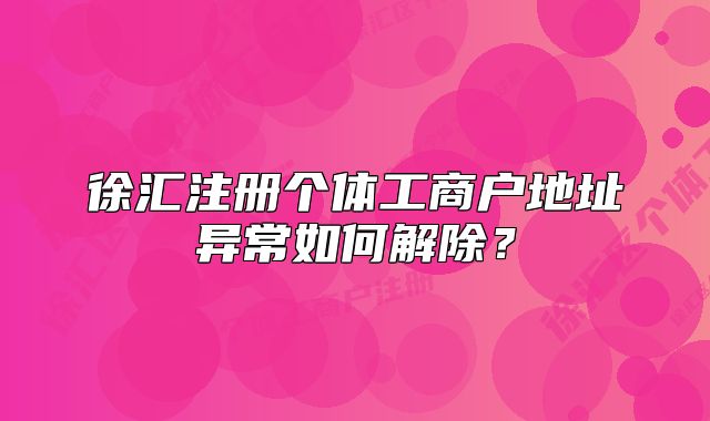 徐匯注冊個體工商戶地址異常如何解除？