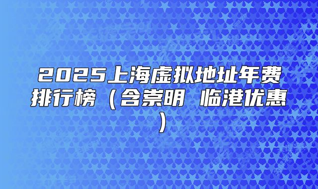 2025上海虛擬地址年費排行榜（含崇明 臨港優(yōu)惠）