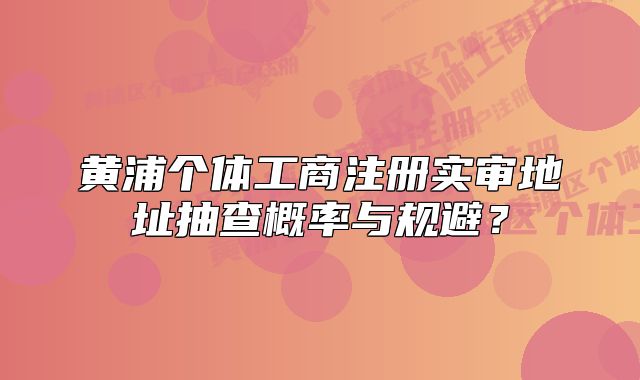 黃浦個(gè)體工商注冊(cè)實(shí)審地址抽查概率與規(guī)避？