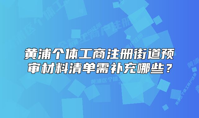 黃浦個(gè)體工商注冊(cè)街道預(yù)審材料清單需補(bǔ)充哪些？