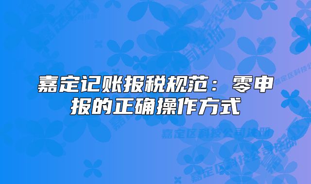 嘉定記賬報稅規(guī)范：零申報的正確操作方式