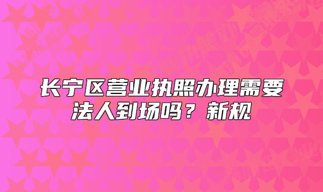 長寧區(qū)營業(yè)執(zhí)照辦理需要法人到場嗎？新規(guī)