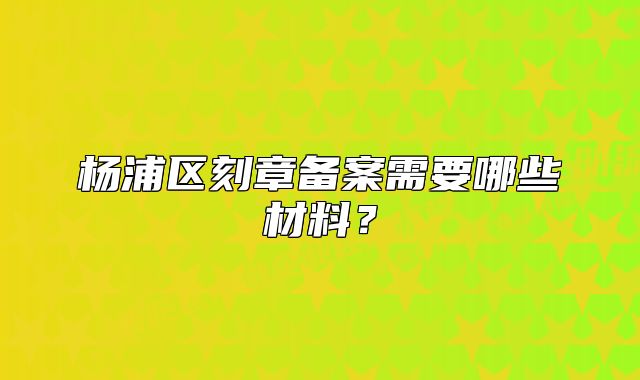 楊浦區(qū)刻章備案需要哪些材料？