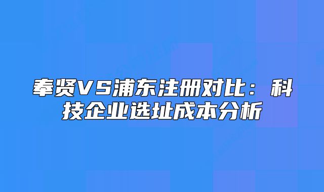 奉賢VS浦東注冊對比：科技企業(yè)選址成本分析
